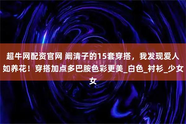 超牛网配资官网 阚清子的15套穿搭，我发现爱人如养花！穿搭加点多巴胺色彩更美_白色_衬衫_少女