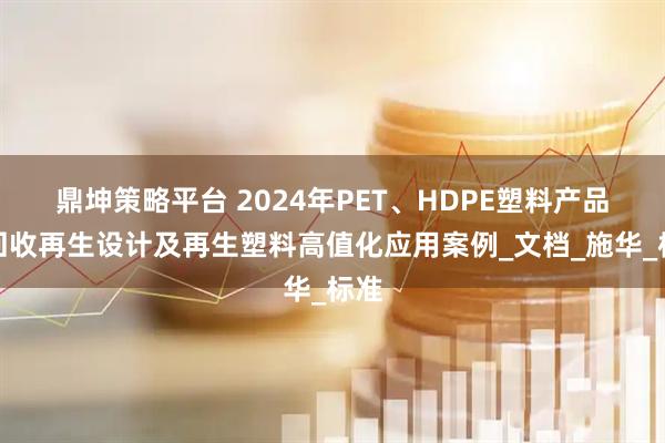 鼎坤策略平台 2024年PET、HDPE塑料产品可回收再生设计及再生塑料高值化应用案例_文档_施华_标准