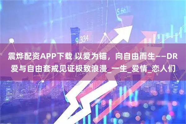 震烨配资APP下载 以爱为锚，向自由而生——DR爱与自由套戒见证极致浪漫_一生_爱情_恋人们