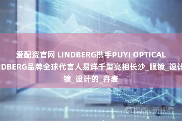 爱配资官网 LINDBERG携手PUYI OPTICAL共邀 LINDBERG品牌全球代言人易烊千玺亮相长沙_眼镜_设计的_丹麦