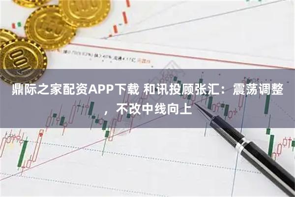 鼎际之家配资APP下载 和讯投顾张汇：震荡调整，不改中线向上
