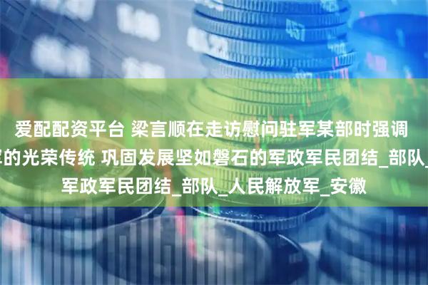 爱配配资平台 梁言顺在走访慰问驻军某部时强调 弘扬军爱民民拥军的光荣传统 巩固发展坚如磐石的军政军民团结_部队_人民解放军_安徽