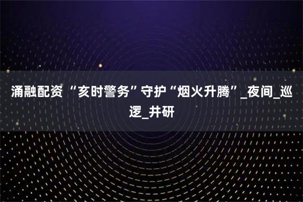 涌融配资 “亥时警务”守护“烟火升腾”_夜间_巡逻_井研