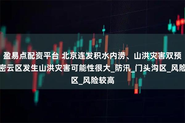 盈易点配资平台 北京连发积水内涝、山洪灾害双预警，密云区发生山洪灾害可能性很大_防汛_门头沟区_风险较高