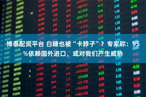 博泰配资平台 白糖也被“卡脖子”？专家称：95%依赖国外进口，或对我们产生威胁