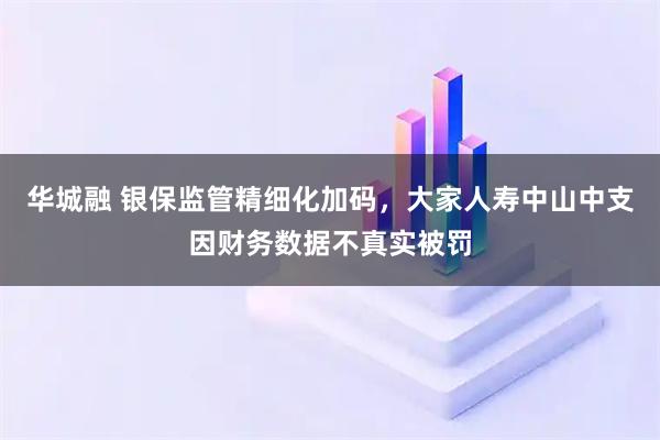 华城融 银保监管精细化加码，大家人寿中山中支因财务数据不真实被罚